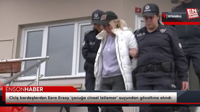 Ciciş kardeşlerden Esra Ersoy ‘çocuğa cinsel istismar’ suçundan gözaltına alındı